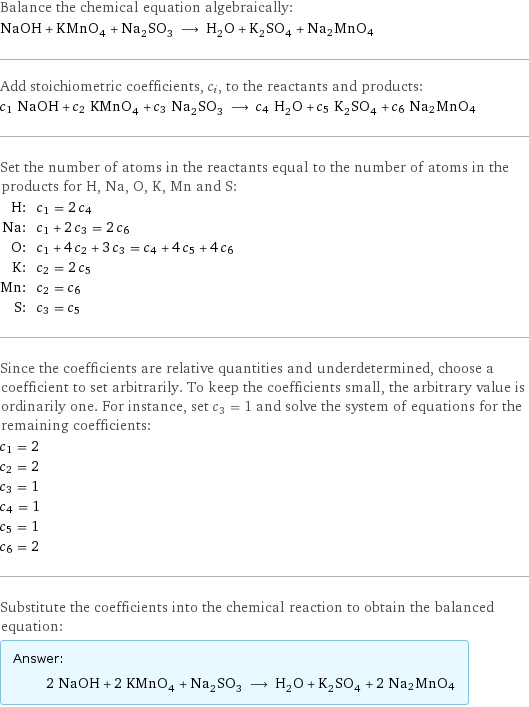 Balance the chemical equation algebraically: NaOH + KMnO_4 + Na_2SO_3 ⟶ H_2O + K_2SO_4 + Na2MnO4 Add stoichiometric coefficients, c_i, to the reactants and products: c_1 NaOH + c_2 KMnO_4 + c_3 Na_2SO_3 ⟶ c_4 H_2O + c_5 K_2SO_4 + c_6 Na2MnO4 Set the number of atoms in the reactants equal to the number of atoms in the products for H, Na, O, K, Mn and S: H: | c_1 = 2 c_4 Na: | c_1 + 2 c_3 = 2 c_6 O: | c_1 + 4 c_2 + 3 c_3 = c_4 + 4 c_5 + 4 c_6 K: | c_2 = 2 c_5 Mn: | c_2 = c_6 S: | c_3 = c_5 Since the coefficients are relative quantities and underdetermined, choose a coefficient to set arbitrarily. To keep the coefficients small, the arbitrary value is ordinarily one. For instance, set c_3 = 1 and solve the system of equations for the remaining coefficients: c_1 = 2 c_2 = 2 c_3 = 1 c_4 = 1 c_5 = 1 c_6 = 2 Substitute the coefficients into the chemical reaction to obtain the balanced equation: Answer: |   | 2 NaOH + 2 KMnO_4 + Na_2SO_3 ⟶ H_2O + K_2SO_4 + 2 Na2MnO4