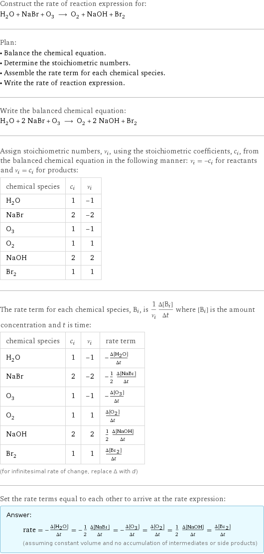 Construct the rate of reaction expression for: H_2O + NaBr + O_3 ⟶ O_2 + NaOH + Br_2 Plan: • Balance the chemical equation. • Determine the stoichiometric numbers. • Assemble the rate term for each chemical species. • Write the rate of reaction expression. Write the balanced chemical equation: H_2O + 2 NaBr + O_3 ⟶ O_2 + 2 NaOH + Br_2 Assign stoichiometric numbers, ν_i, using the stoichiometric coefficients, c_i, from the balanced chemical equation in the following manner: ν_i = -c_i for reactants and ν_i = c_i for products: chemical species | c_i | ν_i H_2O | 1 | -1 NaBr | 2 | -2 O_3 | 1 | -1 O_2 | 1 | 1 NaOH | 2 | 2 Br_2 | 1 | 1 The rate term for each chemical species, B_i, is 1/ν_i(Δ[B_i])/(Δt) where [B_i] is the amount concentration and t is time: chemical species | c_i | ν_i | rate term H_2O | 1 | -1 | -(Δ[H2O])/(Δt) NaBr | 2 | -2 | -1/2 (Δ[NaBr])/(Δt) O_3 | 1 | -1 | -(Δ[O3])/(Δt) O_2 | 1 | 1 | (Δ[O2])/(Δt) NaOH | 2 | 2 | 1/2 (Δ[NaOH])/(Δt) Br_2 | 1 | 1 | (Δ[Br2])/(Δt) (for infinitesimal rate of change, replace Δ with d) Set the rate terms equal to each other to arrive at the rate expression: Answer: |   | rate = -(Δ[H2O])/(Δt) = -1/2 (Δ[NaBr])/(Δt) = -(Δ[O3])/(Δt) = (Δ[O2])/(Δt) = 1/2 (Δ[NaOH])/(Δt) = (Δ[Br2])/(Δt) (assuming constant volume and no accumulation of intermediates or side products)