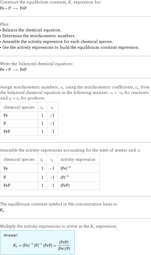 Construct the equilibrium constant, K, expression for: Fe + P ⟶ FeP Plan: • Balance the chemical equation. • Determine the stoichiometric numbers. • Assemble the activity expression for each chemical species. • Use the activity expressions to build the equilibrium constant expression. Write the balanced chemical equation: Fe + P ⟶ FeP Assign stoichiometric numbers, ν_i, using the stoichiometric coefficients, c_i, from the balanced chemical equation in the following manner: ν_i = -c_i for reactants and ν_i = c_i for products: chemical species | c_i | ν_i Fe | 1 | -1 P | 1 | -1 FeP | 1 | 1 Assemble the activity expressions accounting for the state of matter and ν_i: chemical species | c_i | ν_i | activity expression Fe | 1 | -1 | ([Fe])^(-1) P | 1 | -1 | ([P])^(-1) FeP | 1 | 1 | [FeP] The equilibrium constant symbol in the concentration basis is: K_c Mulitply the activity expressions to arrive at the K_c expression: Answer: |   | K_c = ([Fe])^(-1) ([P])^(-1) [FeP] = ([FeP])/([Fe] [P])