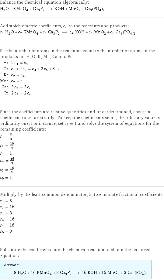 Balance the chemical equation algebraically: H_2O + KMnO_4 + Ca_3P_2 ⟶ KOH + MnO_2 + Ca_3(PO_4)_2 Add stoichiometric coefficients, c_i, to the reactants and products: c_1 H_2O + c_2 KMnO_4 + c_3 Ca_3P_2 ⟶ c_4 KOH + c_5 MnO_2 + c_6 Ca_3(PO_4)_2 Set the number of atoms in the reactants equal to the number of atoms in the products for H, O, K, Mn, Ca and P: H: | 2 c_1 = c_4 O: | c_1 + 4 c_2 = c_4 + 2 c_5 + 8 c_6 K: | c_2 = c_4 Mn: | c_2 = c_5 Ca: | 3 c_3 = 3 c_6 P: | 2 c_3 = 2 c_6 Since the coefficients are relative quantities and underdetermined, choose a coefficient to set arbitrarily. To keep the coefficients small, the arbitrary value is ordinarily one. For instance, set c_3 = 1 and solve the system of equations for the remaining coefficients: c_1 = 8/3 c_2 = 16/3 c_3 = 1 c_4 = 16/3 c_5 = 16/3 c_6 = 1 Multiply by the least common denominator, 3, to eliminate fractional coefficients: c_1 = 8 c_2 = 16 c_3 = 3 c_4 = 16 c_5 = 16 c_6 = 3 Substitute the coefficients into the chemical reaction to obtain the balanced equation: Answer: |   | 8 H_2O + 16 KMnO_4 + 3 Ca_3P_2 ⟶ 16 KOH + 16 MnO_2 + 3 Ca_3(PO_4)_2