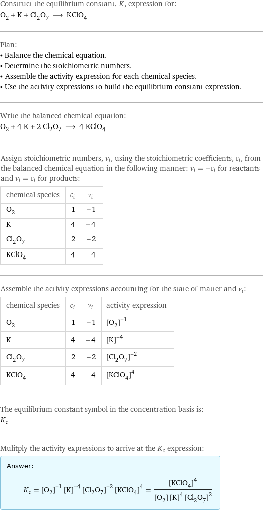 Construct the equilibrium constant, K, expression for: O_2 + K + Cl_2O_7 ⟶ KClO_4 Plan: • Balance the chemical equation. • Determine the stoichiometric numbers. • Assemble the activity expression for each chemical species. • Use the activity expressions to build the equilibrium constant expression. Write the balanced chemical equation: O_2 + 4 K + 2 Cl_2O_7 ⟶ 4 KClO_4 Assign stoichiometric numbers, ν_i, using the stoichiometric coefficients, c_i, from the balanced chemical equation in the following manner: ν_i = -c_i for reactants and ν_i = c_i for products: chemical species | c_i | ν_i O_2 | 1 | -1 K | 4 | -4 Cl_2O_7 | 2 | -2 KClO_4 | 4 | 4 Assemble the activity expressions accounting for the state of matter and ν_i: chemical species | c_i | ν_i | activity expression O_2 | 1 | -1 | ([O2])^(-1) K | 4 | -4 | ([K])^(-4) Cl_2O_7 | 2 | -2 | ([Cl2O7])^(-2) KClO_4 | 4 | 4 | ([KClO4])^4 The equilibrium constant symbol in the concentration basis is: K_c Mulitply the activity expressions to arrive at the K_c expression: Answer: |   | K_c = ([O2])^(-1) ([K])^(-4) ([Cl2O7])^(-2) ([KClO4])^4 = ([KClO4])^4/([O2] ([K])^4 ([Cl2O7])^2)