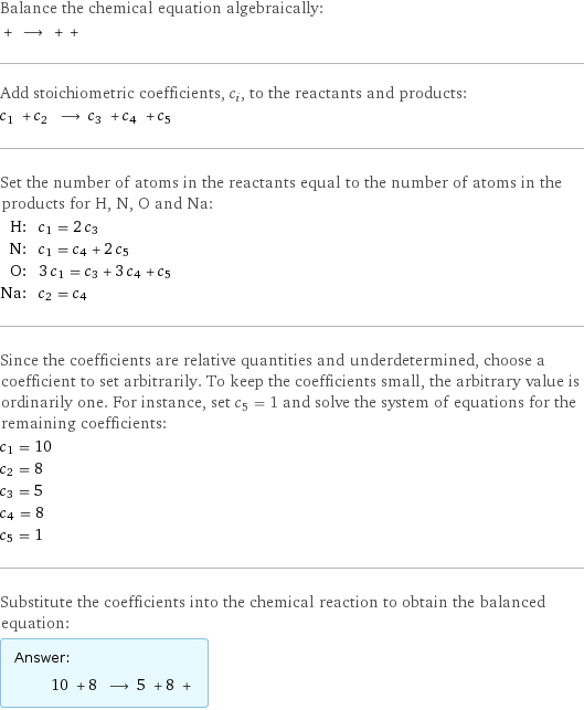 Balance the chemical equation algebraically:  + ⟶ + +  Add stoichiometric coefficients, c_i, to the reactants and products: c_1 + c_2 ⟶ c_3 + c_4 + c_5  Set the number of atoms in the reactants equal to the number of atoms in the products for H, N, O and Na: H: | c_1 = 2 c_3 N: | c_1 = c_4 + 2 c_5 O: | 3 c_1 = c_3 + 3 c_4 + c_5 Na: | c_2 = c_4 Since the coefficients are relative quantities and underdetermined, choose a coefficient to set arbitrarily. To keep the coefficients small, the arbitrary value is ordinarily one. For instance, set c_5 = 1 and solve the system of equations for the remaining coefficients: c_1 = 10 c_2 = 8 c_3 = 5 c_4 = 8 c_5 = 1 Substitute the coefficients into the chemical reaction to obtain the balanced equation: Answer: |   | 10 + 8 ⟶ 5 + 8 + 