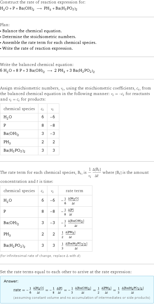 Construct the rate of reaction expression for: H_2O + P + Ba(OH)_2 ⟶ PH_3 + Ba(H2PO2)2 Plan: • Balance the chemical equation. • Determine the stoichiometric numbers. • Assemble the rate term for each chemical species. • Write the rate of reaction expression. Write the balanced chemical equation: 6 H_2O + 8 P + 3 Ba(OH)_2 ⟶ 2 PH_3 + 3 Ba(H2PO2)2 Assign stoichiometric numbers, ν_i, using the stoichiometric coefficients, c_i, from the balanced chemical equation in the following manner: ν_i = -c_i for reactants and ν_i = c_i for products: chemical species | c_i | ν_i H_2O | 6 | -6 P | 8 | -8 Ba(OH)_2 | 3 | -3 PH_3 | 2 | 2 Ba(H2PO2)2 | 3 | 3 The rate term for each chemical species, B_i, is 1/ν_i(Δ[B_i])/(Δt) where [B_i] is the amount concentration and t is time: chemical species | c_i | ν_i | rate term H_2O | 6 | -6 | -1/6 (Δ[H2O])/(Δt) P | 8 | -8 | -1/8 (Δ[P])/(Δt) Ba(OH)_2 | 3 | -3 | -1/3 (Δ[Ba(OH)2])/(Δt) PH_3 | 2 | 2 | 1/2 (Δ[PH3])/(Δt) Ba(H2PO2)2 | 3 | 3 | 1/3 (Δ[Ba(H2PO2)2])/(Δt) (for infinitesimal rate of change, replace Δ with d) Set the rate terms equal to each other to arrive at the rate expression: Answer: |   | rate = -1/6 (Δ[H2O])/(Δt) = -1/8 (Δ[P])/(Δt) = -1/3 (Δ[Ba(OH)2])/(Δt) = 1/2 (Δ[PH3])/(Δt) = 1/3 (Δ[Ba(H2PO2)2])/(Δt) (assuming constant volume and no accumulation of intermediates or side products)