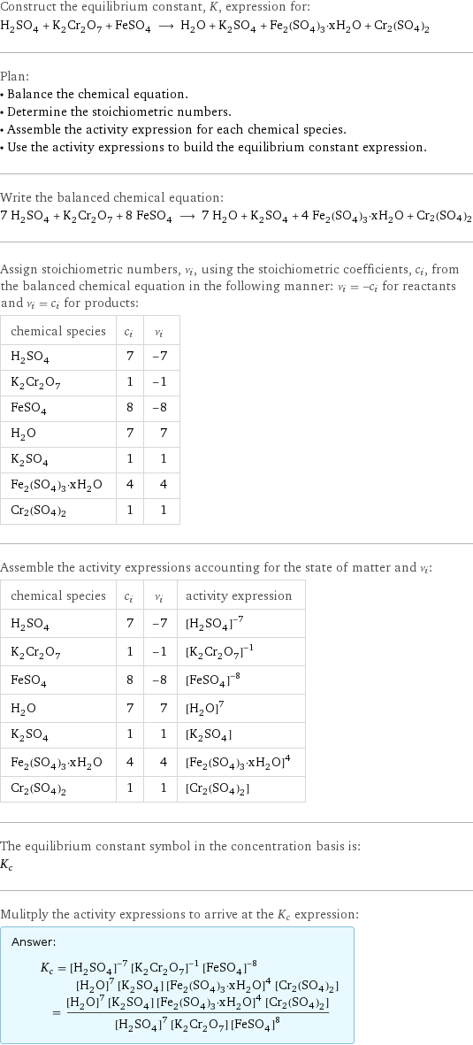 Construct the equilibrium constant, K, expression for: H_2SO_4 + K_2Cr_2O_7 + FeSO_4 ⟶ H_2O + K_2SO_4 + Fe_2(SO_4)_3·xH_2O + Cr2(SO4)2 Plan: • Balance the chemical equation. • Determine the stoichiometric numbers. • Assemble the activity expression for each chemical species. • Use the activity expressions to build the equilibrium constant expression. Write the balanced chemical equation: 7 H_2SO_4 + K_2Cr_2O_7 + 8 FeSO_4 ⟶ 7 H_2O + K_2SO_4 + 4 Fe_2(SO_4)_3·xH_2O + Cr2(SO4)2 Assign stoichiometric numbers, ν_i, using the stoichiometric coefficients, c_i, from the balanced chemical equation in the following manner: ν_i = -c_i for reactants and ν_i = c_i for products: chemical species | c_i | ν_i H_2SO_4 | 7 | -7 K_2Cr_2O_7 | 1 | -1 FeSO_4 | 8 | -8 H_2O | 7 | 7 K_2SO_4 | 1 | 1 Fe_2(SO_4)_3·xH_2O | 4 | 4 Cr2(SO4)2 | 1 | 1 Assemble the activity expressions accounting for the state of matter and ν_i: chemical species | c_i | ν_i | activity expression H_2SO_4 | 7 | -7 | ([H2SO4])^(-7) K_2Cr_2O_7 | 1 | -1 | ([K2Cr2O7])^(-1) FeSO_4 | 8 | -8 | ([FeSO4])^(-8) H_2O | 7 | 7 | ([H2O])^7 K_2SO_4 | 1 | 1 | [K2SO4] Fe_2(SO_4)_3·xH_2O | 4 | 4 | ([Fe2(SO4)3·xH2O])^4 Cr2(SO4)2 | 1 | 1 | [Cr2(SO4)2] The equilibrium constant symbol in the concentration basis is: K_c Mulitply the activity expressions to arrive at the K_c expression: Answer: |   | K_c = ([H2SO4])^(-7) ([K2Cr2O7])^(-1) ([FeSO4])^(-8) ([H2O])^7 [K2SO4] ([Fe2(SO4)3·xH2O])^4 [Cr2(SO4)2] = (([H2O])^7 [K2SO4] ([Fe2(SO4)3·xH2O])^4 [Cr2(SO4)2])/(([H2SO4])^7 [K2Cr2O7] ([FeSO4])^8)