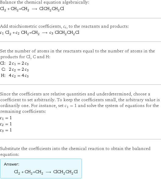 Balance the chemical equation algebraically: Cl_2 + CH_2=CH_2 ⟶ ClCH_2CH_2Cl Add stoichiometric coefficients, c_i, to the reactants and products: c_1 Cl_2 + c_2 CH_2=CH_2 ⟶ c_3 ClCH_2CH_2Cl Set the number of atoms in the reactants equal to the number of atoms in the products for Cl, C and H: Cl: | 2 c_1 = 2 c_3 C: | 2 c_2 = 2 c_3 H: | 4 c_2 = 4 c_3 Since the coefficients are relative quantities and underdetermined, choose a coefficient to set arbitrarily. To keep the coefficients small, the arbitrary value is ordinarily one. For instance, set c_1 = 1 and solve the system of equations for the remaining coefficients: c_1 = 1 c_2 = 1 c_3 = 1 Substitute the coefficients into the chemical reaction to obtain the balanced equation: Answer: |   | Cl_2 + CH_2=CH_2 ⟶ ClCH_2CH_2Cl