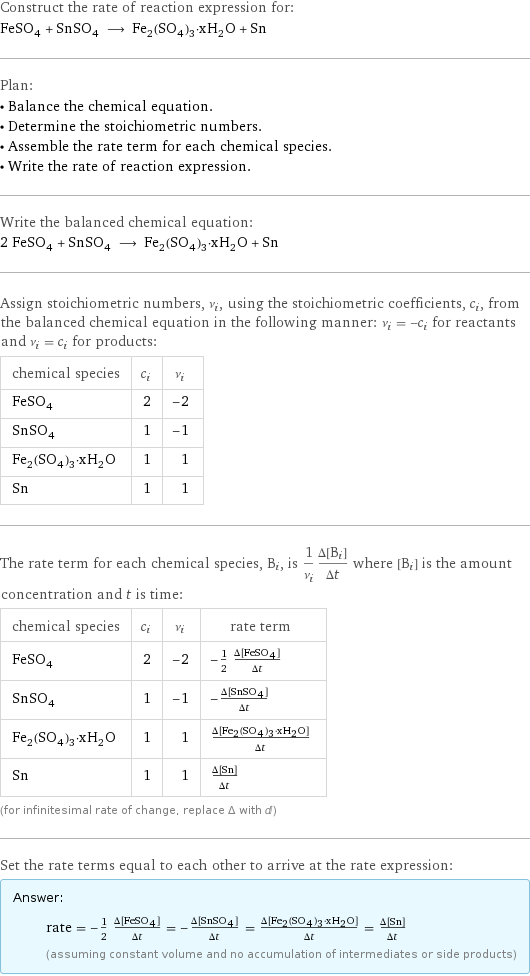 Construct the rate of reaction expression for: FeSO_4 + SnSO_4 ⟶ Fe_2(SO_4)_3·xH_2O + Sn Plan: • Balance the chemical equation. • Determine the stoichiometric numbers. • Assemble the rate term for each chemical species. • Write the rate of reaction expression. Write the balanced chemical equation: 2 FeSO_4 + SnSO_4 ⟶ Fe_2(SO_4)_3·xH_2O + Sn Assign stoichiometric numbers, ν_i, using the stoichiometric coefficients, c_i, from the balanced chemical equation in the following manner: ν_i = -c_i for reactants and ν_i = c_i for products: chemical species | c_i | ν_i FeSO_4 | 2 | -2 SnSO_4 | 1 | -1 Fe_2(SO_4)_3·xH_2O | 1 | 1 Sn | 1 | 1 The rate term for each chemical species, B_i, is 1/ν_i(Δ[B_i])/(Δt) where [B_i] is the amount concentration and t is time: chemical species | c_i | ν_i | rate term FeSO_4 | 2 | -2 | -1/2 (Δ[FeSO4])/(Δt) SnSO_4 | 1 | -1 | -(Δ[SnSO4])/(Δt) Fe_2(SO_4)_3·xH_2O | 1 | 1 | (Δ[Fe2(SO4)3·xH2O])/(Δt) Sn | 1 | 1 | (Δ[Sn])/(Δt) (for infinitesimal rate of change, replace Δ with d) Set the rate terms equal to each other to arrive at the rate expression: Answer: |   | rate = -1/2 (Δ[FeSO4])/(Δt) = -(Δ[SnSO4])/(Δt) = (Δ[Fe2(SO4)3·xH2O])/(Δt) = (Δ[Sn])/(Δt) (assuming constant volume and no accumulation of intermediates or side products)