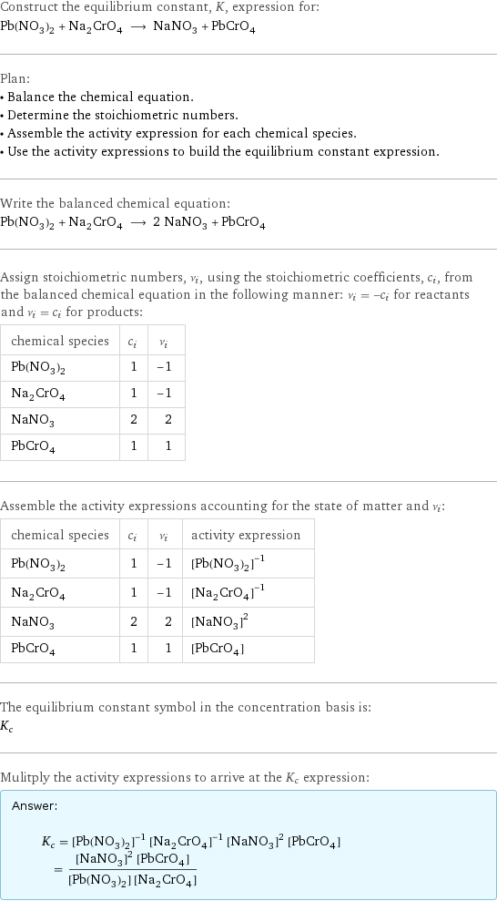 Construct the equilibrium constant, K, expression for: Pb(NO_3)_2 + Na_2CrO_4 ⟶ NaNO_3 + PbCrO_4 Plan: • Balance the chemical equation. • Determine the stoichiometric numbers. • Assemble the activity expression for each chemical species. • Use the activity expressions to build the equilibrium constant expression. Write the balanced chemical equation: Pb(NO_3)_2 + Na_2CrO_4 ⟶ 2 NaNO_3 + PbCrO_4 Assign stoichiometric numbers, ν_i, using the stoichiometric coefficients, c_i, from the balanced chemical equation in the following manner: ν_i = -c_i for reactants and ν_i = c_i for products: chemical species | c_i | ν_i Pb(NO_3)_2 | 1 | -1 Na_2CrO_4 | 1 | -1 NaNO_3 | 2 | 2 PbCrO_4 | 1 | 1 Assemble the activity expressions accounting for the state of matter and ν_i: chemical species | c_i | ν_i | activity expression Pb(NO_3)_2 | 1 | -1 | ([Pb(NO3)2])^(-1) Na_2CrO_4 | 1 | -1 | ([Na2CrO4])^(-1) NaNO_3 | 2 | 2 | ([NaNO3])^2 PbCrO_4 | 1 | 1 | [PbCrO4] The equilibrium constant symbol in the concentration basis is: K_c Mulitply the activity expressions to arrive at the K_c expression: Answer: |   | K_c = ([Pb(NO3)2])^(-1) ([Na2CrO4])^(-1) ([NaNO3])^2 [PbCrO4] = (([NaNO3])^2 [PbCrO4])/([Pb(NO3)2] [Na2CrO4])