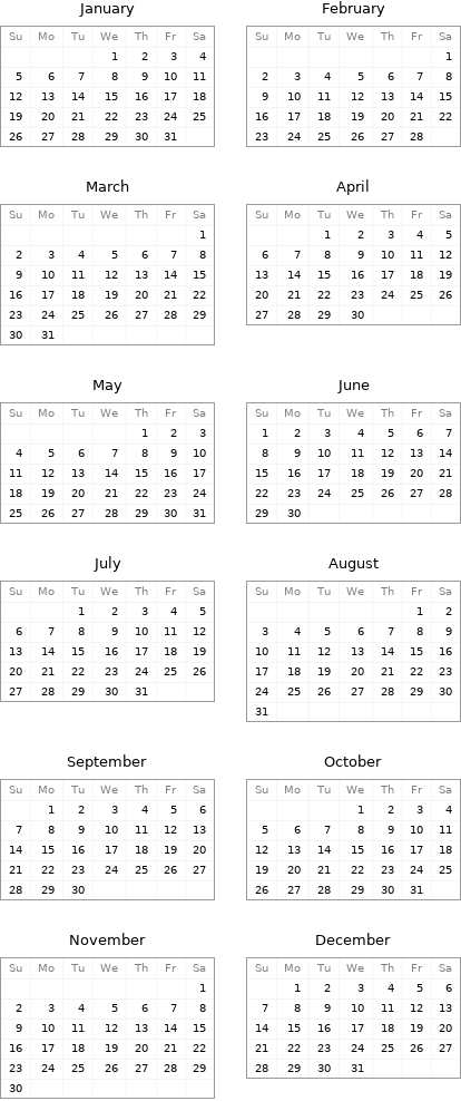 January Su | Mo | Tu | We | Th | Fr | Sa  | | | 1 | 2 | 3 | 4 5 | 6 | 7 | 8 | 9 | 10 | 11 12 | 13 | 14 | 15 | 16 | 17 | 18 19 | 20 | 21 | 22 | 23 | 24 | 25 26 | 27 | 28 | 29 | 30 | 31 | | February Su | Mo | Tu | We | Th | Fr | Sa  | | | | | | 1 2 | 3 | 4 | 5 | 6 | 7 | 8 9 | 10 | 11 | 12 | 13 | 14 | 15 16 | 17 | 18 | 19 | 20 | 21 | 22 23 | 24 | 25 | 26 | 27 | 28 |  March Su | Mo | Tu | We | Th | Fr | Sa  | | | | | | 1 2 | 3 | 4 | 5 | 6 | 7 | 8 9 | 10 | 11 | 12 | 13 | 14 | 15 16 | 17 | 18 | 19 | 20 | 21 | 22 23 | 24 | 25 | 26 | 27 | 28 | 29 30 | 31 | | | | | | April Su | Mo | Tu | We | Th | Fr | Sa  | | 1 | 2 | 3 | 4 | 5 6 | 7 | 8 | 9 | 10 | 11 | 12 13 | 14 | 15 | 16 | 17 | 18 | 19 20 | 21 | 22 | 23 | 24 | 25 | 26 27 | 28 | 29 | 30 | | |  May Su | Mo | Tu | We | Th | Fr | Sa  | | | | 1 | 2 | 3 4 | 5 | 6 | 7 | 8 | 9 | 10 11 | 12 | 13 | 14 | 15 | 16 | 17 18 | 19 | 20 | 21 | 22 | 23 | 24 25 | 26 | 27 | 28 | 29 | 30 | 31 | June Su | Mo | Tu | We | Th | Fr | Sa 1 | 2 | 3 | 4 | 5 | 6 | 7 8 | 9 | 10 | 11 | 12 | 13 | 14 15 | 16 | 17 | 18 | 19 | 20 | 21 22 | 23 | 24 | 25 | 26 | 27 | 28 29 | 30 | | | | |  July Su | Mo | Tu | We | Th | Fr | Sa  | | 1 | 2 | 3 | 4 | 5 6 | 7 | 8 | 9 | 10 | 11 | 12 13 | 14 | 15 | 16 | 17 | 18 | 19 20 | 21 | 22 | 23 | 24 | 25 | 26 27 | 28 | 29 | 30 | 31 | | | August Su | Mo | Tu | We | Th | Fr | Sa  | | | | | 1 | 2 3 | 4 | 5 | 6 | 7 | 8 | 9 10 | 11 | 12 | 13 | 14 | 15 | 16 17 | 18 | 19 | 20 | 21 | 22 | 23 24 | 25 | 26 | 27 | 28 | 29 | 30 31 | | | | | |  September Su | Mo | Tu | We | Th | Fr | Sa  | 1 | 2 | 3 | 4 | 5 | 6 7 | 8 | 9 | 10 | 11 | 12 | 13 14 | 15 | 16 | 17 | 18 | 19 | 20 21 | 22 | 23 | 24 | 25 | 26 | 27 28 | 29 | 30 | | | | | October Su | Mo | Tu | We | Th | Fr | Sa  | | | 1 | 2 | 3 | 4 5 | 6 | 7 | 8 | 9 | 10 | 11 12 | 13 | 14 | 15 | 16 | 17 | 18 19 | 20 | 21 | 22 | 23 | 24 | 25 26 | 27 | 28 | 29 | 30 | 31 |  November Su | Mo | Tu | We | Th | Fr | Sa  | | | | | | 1 2 | 3 | 4 | 5 | 6 | 7 | 8 9 | 10 | 11 | 12 | 13 | 14 | 15 16 | 17 | 18 | 19 | 20 | 21 | 22 23 | 24 | 25 | 26 | 27 | 28 | 29 30 | | | | | | | December Su | Mo | Tu | We | Th | Fr | Sa  | 1 | 2 | 3 | 4 | 5 | 6 7 | 8 | 9 | 10 | 11 | 12 | 13 14 | 15 | 16 | 17 | 18 | 19 | 20 21 | 22 | 23 | 24 | 25 | 26 | 27 28 | 29 | 30 | 31 | | | 