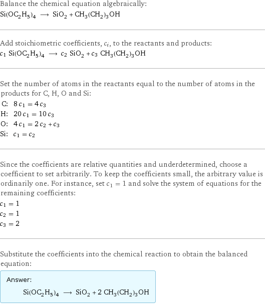 Balance the chemical equation algebraically: Si(OC_2H_5)_4 ⟶ SiO_2 + CH_3(CH_2)_3OH Add stoichiometric coefficients, c_i, to the reactants and products: c_1 Si(OC_2H_5)_4 ⟶ c_2 SiO_2 + c_3 CH_3(CH_2)_3OH Set the number of atoms in the reactants equal to the number of atoms in the products for C, H, O and Si: C: | 8 c_1 = 4 c_3 H: | 20 c_1 = 10 c_3 O: | 4 c_1 = 2 c_2 + c_3 Si: | c_1 = c_2 Since the coefficients are relative quantities and underdetermined, choose a coefficient to set arbitrarily. To keep the coefficients small, the arbitrary value is ordinarily one. For instance, set c_1 = 1 and solve the system of equations for the remaining coefficients: c_1 = 1 c_2 = 1 c_3 = 2 Substitute the coefficients into the chemical reaction to obtain the balanced equation: Answer: |   | Si(OC_2H_5)_4 ⟶ SiO_2 + 2 CH_3(CH_2)_3OH