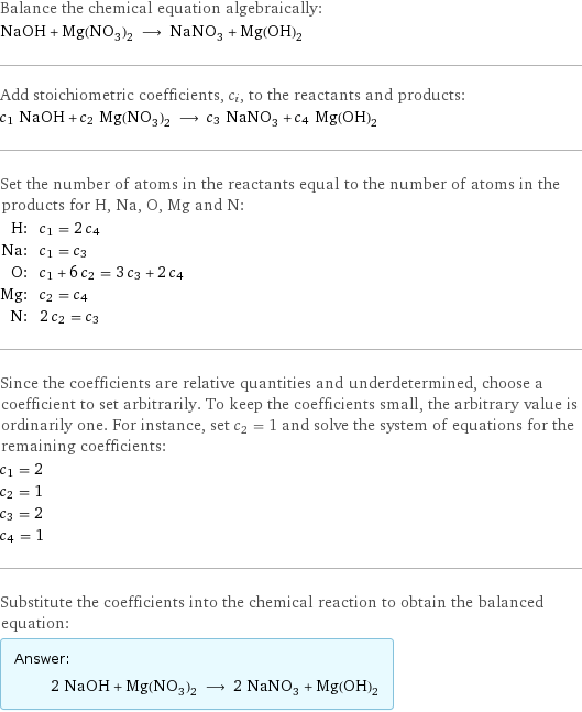 Balance the chemical equation algebraically: NaOH + Mg(NO_3)_2 ⟶ NaNO_3 + Mg(OH)_2 Add stoichiometric coefficients, c_i, to the reactants and products: c_1 NaOH + c_2 Mg(NO_3)_2 ⟶ c_3 NaNO_3 + c_4 Mg(OH)_2 Set the number of atoms in the reactants equal to the number of atoms in the products for H, Na, O, Mg and N: H: | c_1 = 2 c_4 Na: | c_1 = c_3 O: | c_1 + 6 c_2 = 3 c_3 + 2 c_4 Mg: | c_2 = c_4 N: | 2 c_2 = c_3 Since the coefficients are relative quantities and underdetermined, choose a coefficient to set arbitrarily. To keep the coefficients small, the arbitrary value is ordinarily one. For instance, set c_2 = 1 and solve the system of equations for the remaining coefficients: c_1 = 2 c_2 = 1 c_3 = 2 c_4 = 1 Substitute the coefficients into the chemical reaction to obtain the balanced equation: Answer: |   | 2 NaOH + Mg(NO_3)_2 ⟶ 2 NaNO_3 + Mg(OH)_2