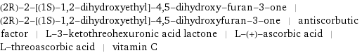 (2R)-2-[(1S)-1, 2-dihydroxyethyl]-4, 5-dihydroxy-furan-3-one | (2R)-2-[(1S)-1, 2-dihydroxyethyl]-4, 5-dihydroxyfuran-3-one | antiscorbutic factor | L-3-ketothreohexuronic acid lactone | L-(+)-ascorbic acid | L-threoascorbic acid | vitamin C