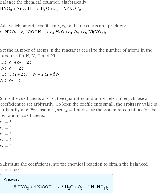 Balance the chemical equation algebraically: HNO_3 + NiOOH ⟶ H_2O + O_2 + Ni(NO_3)_2 Add stoichiometric coefficients, c_i, to the reactants and products: c_1 HNO_3 + c_2 NiOOH ⟶ c_3 H_2O + c_4 O_2 + c_5 Ni(NO_3)_2 Set the number of atoms in the reactants equal to the number of atoms in the products for H, N, O and Ni: H: | c_1 + c_2 = 2 c_3 N: | c_1 = 2 c_5 O: | 3 c_1 + 2 c_2 = c_3 + 2 c_4 + 6 c_5 Ni: | c_2 = c_5 Since the coefficients are relative quantities and underdetermined, choose a coefficient to set arbitrarily. To keep the coefficients small, the arbitrary value is ordinarily one. For instance, set c_4 = 1 and solve the system of equations for the remaining coefficients: c_1 = 8 c_2 = 4 c_3 = 6 c_4 = 1 c_5 = 4 Substitute the coefficients into the chemical reaction to obtain the balanced equation: Answer: |   | 8 HNO_3 + 4 NiOOH ⟶ 6 H_2O + O_2 + 4 Ni(NO_3)_2