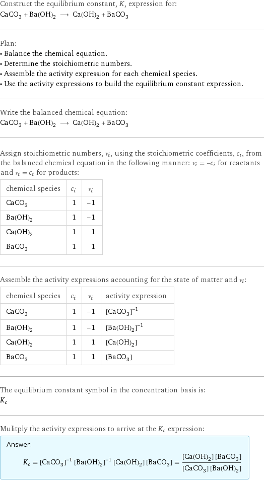 Construct the equilibrium constant, K, expression for: CaCO_3 + Ba(OH)_2 ⟶ Ca(OH)_2 + BaCO_3 Plan: • Balance the chemical equation. • Determine the stoichiometric numbers. • Assemble the activity expression for each chemical species. • Use the activity expressions to build the equilibrium constant expression. Write the balanced chemical equation: CaCO_3 + Ba(OH)_2 ⟶ Ca(OH)_2 + BaCO_3 Assign stoichiometric numbers, ν_i, using the stoichiometric coefficients, c_i, from the balanced chemical equation in the following manner: ν_i = -c_i for reactants and ν_i = c_i for products: chemical species | c_i | ν_i CaCO_3 | 1 | -1 Ba(OH)_2 | 1 | -1 Ca(OH)_2 | 1 | 1 BaCO_3 | 1 | 1 Assemble the activity expressions accounting for the state of matter and ν_i: chemical species | c_i | ν_i | activity expression CaCO_3 | 1 | -1 | ([CaCO3])^(-1) Ba(OH)_2 | 1 | -1 | ([Ba(OH)2])^(-1) Ca(OH)_2 | 1 | 1 | [Ca(OH)2] BaCO_3 | 1 | 1 | [BaCO3] The equilibrium constant symbol in the concentration basis is: K_c Mulitply the activity expressions to arrive at the K_c expression: Answer: |   | K_c = ([CaCO3])^(-1) ([Ba(OH)2])^(-1) [Ca(OH)2] [BaCO3] = ([Ca(OH)2] [BaCO3])/([CaCO3] [Ba(OH)2])