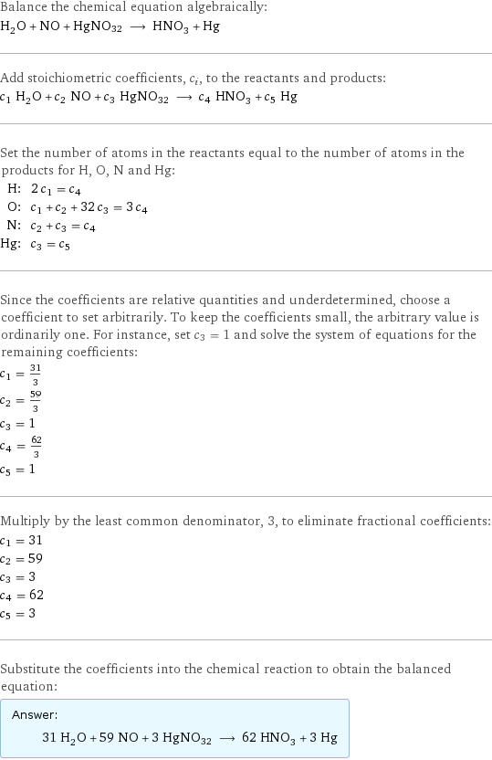 Balance the chemical equation algebraically: H_2O + NO + HgNO32 ⟶ HNO_3 + Hg Add stoichiometric coefficients, c_i, to the reactants and products: c_1 H_2O + c_2 NO + c_3 HgNO32 ⟶ c_4 HNO_3 + c_5 Hg Set the number of atoms in the reactants equal to the number of atoms in the products for H, O, N and Hg: H: | 2 c_1 = c_4 O: | c_1 + c_2 + 32 c_3 = 3 c_4 N: | c_2 + c_3 = c_4 Hg: | c_3 = c_5 Since the coefficients are relative quantities and underdetermined, choose a coefficient to set arbitrarily. To keep the coefficients small, the arbitrary value is ordinarily one. For instance, set c_3 = 1 and solve the system of equations for the remaining coefficients: c_1 = 31/3 c_2 = 59/3 c_3 = 1 c_4 = 62/3 c_5 = 1 Multiply by the least common denominator, 3, to eliminate fractional coefficients: c_1 = 31 c_2 = 59 c_3 = 3 c_4 = 62 c_5 = 3 Substitute the coefficients into the chemical reaction to obtain the balanced equation: Answer: |   | 31 H_2O + 59 NO + 3 HgNO32 ⟶ 62 HNO_3 + 3 Hg