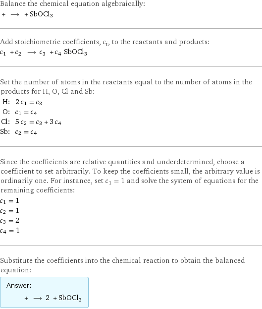 Balance the chemical equation algebraically:  + ⟶ + SbOCl3 Add stoichiometric coefficients, c_i, to the reactants and products: c_1 + c_2 ⟶ c_3 + c_4 SbOCl3 Set the number of atoms in the reactants equal to the number of atoms in the products for H, O, Cl and Sb: H: | 2 c_1 = c_3 O: | c_1 = c_4 Cl: | 5 c_2 = c_3 + 3 c_4 Sb: | c_2 = c_4 Since the coefficients are relative quantities and underdetermined, choose a coefficient to set arbitrarily. To keep the coefficients small, the arbitrary value is ordinarily one. For instance, set c_1 = 1 and solve the system of equations for the remaining coefficients: c_1 = 1 c_2 = 1 c_3 = 2 c_4 = 1 Substitute the coefficients into the chemical reaction to obtain the balanced equation: Answer: |   | + ⟶ 2 + SbOCl3