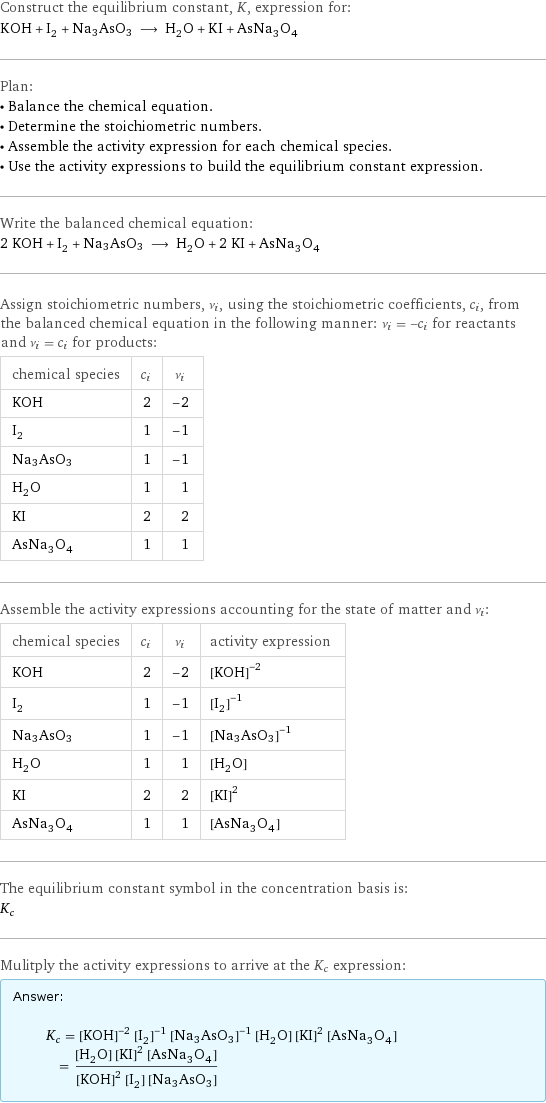 Construct the equilibrium constant, K, expression for: KOH + I_2 + Na3AsO3 ⟶ H_2O + KI + AsNa_3O_4 Plan: • Balance the chemical equation. • Determine the stoichiometric numbers. • Assemble the activity expression for each chemical species. • Use the activity expressions to build the equilibrium constant expression. Write the balanced chemical equation: 2 KOH + I_2 + Na3AsO3 ⟶ H_2O + 2 KI + AsNa_3O_4 Assign stoichiometric numbers, ν_i, using the stoichiometric coefficients, c_i, from the balanced chemical equation in the following manner: ν_i = -c_i for reactants and ν_i = c_i for products: chemical species | c_i | ν_i KOH | 2 | -2 I_2 | 1 | -1 Na3AsO3 | 1 | -1 H_2O | 1 | 1 KI | 2 | 2 AsNa_3O_4 | 1 | 1 Assemble the activity expressions accounting for the state of matter and ν_i: chemical species | c_i | ν_i | activity expression KOH | 2 | -2 | ([KOH])^(-2) I_2 | 1 | -1 | ([I2])^(-1) Na3AsO3 | 1 | -1 | ([Na3AsO3])^(-1) H_2O | 1 | 1 | [H2O] KI | 2 | 2 | ([KI])^2 AsNa_3O_4 | 1 | 1 | [AsNa3O4] The equilibrium constant symbol in the concentration basis is: K_c Mulitply the activity expressions to arrive at the K_c expression: Answer: |   | K_c = ([KOH])^(-2) ([I2])^(-1) ([Na3AsO3])^(-1) [H2O] ([KI])^2 [AsNa3O4] = ([H2O] ([KI])^2 [AsNa3O4])/(([KOH])^2 [I2] [Na3AsO3])