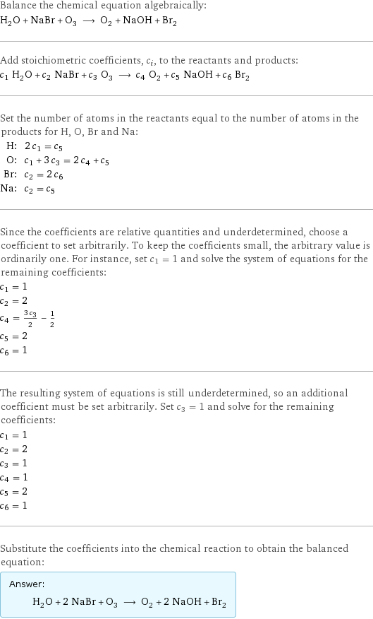 Balance the chemical equation algebraically: H_2O + NaBr + O_3 ⟶ O_2 + NaOH + Br_2 Add stoichiometric coefficients, c_i, to the reactants and products: c_1 H_2O + c_2 NaBr + c_3 O_3 ⟶ c_4 O_2 + c_5 NaOH + c_6 Br_2 Set the number of atoms in the reactants equal to the number of atoms in the products for H, O, Br and Na: H: | 2 c_1 = c_5 O: | c_1 + 3 c_3 = 2 c_4 + c_5 Br: | c_2 = 2 c_6 Na: | c_2 = c_5 Since the coefficients are relative quantities and underdetermined, choose a coefficient to set arbitrarily. To keep the coefficients small, the arbitrary value is ordinarily one. For instance, set c_1 = 1 and solve the system of equations for the remaining coefficients: c_1 = 1 c_2 = 2 c_4 = (3 c_3)/2 - 1/2 c_5 = 2 c_6 = 1 The resulting system of equations is still underdetermined, so an additional coefficient must be set arbitrarily. Set c_3 = 1 and solve for the remaining coefficients: c_1 = 1 c_2 = 2 c_3 = 1 c_4 = 1 c_5 = 2 c_6 = 1 Substitute the coefficients into the chemical reaction to obtain the balanced equation: Answer: |   | H_2O + 2 NaBr + O_3 ⟶ O_2 + 2 NaOH + Br_2