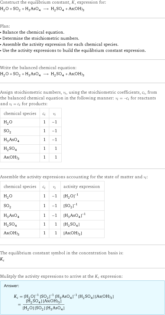 Construct the equilibrium constant, K, expression for: H_2O + SO_2 + H_3AsO_4 ⟶ H_2SO_4 + As(OH)_3 Plan: • Balance the chemical equation. • Determine the stoichiometric numbers. • Assemble the activity expression for each chemical species. • Use the activity expressions to build the equilibrium constant expression. Write the balanced chemical equation: H_2O + SO_2 + H_3AsO_4 ⟶ H_2SO_4 + As(OH)_3 Assign stoichiometric numbers, ν_i, using the stoichiometric coefficients, c_i, from the balanced chemical equation in the following manner: ν_i = -c_i for reactants and ν_i = c_i for products: chemical species | c_i | ν_i H_2O | 1 | -1 SO_2 | 1 | -1 H_3AsO_4 | 1 | -1 H_2SO_4 | 1 | 1 As(OH)_3 | 1 | 1 Assemble the activity expressions accounting for the state of matter and ν_i: chemical species | c_i | ν_i | activity expression H_2O | 1 | -1 | ([H2O])^(-1) SO_2 | 1 | -1 | ([SO2])^(-1) H_3AsO_4 | 1 | -1 | ([H3AsO4])^(-1) H_2SO_4 | 1 | 1 | [H2SO4] As(OH)_3 | 1 | 1 | [As(OH)3] The equilibrium constant symbol in the concentration basis is: K_c Mulitply the activity expressions to arrive at the K_c expression: Answer: |   | K_c = ([H2O])^(-1) ([SO2])^(-1) ([H3AsO4])^(-1) [H2SO4] [As(OH)3] = ([H2SO4] [As(OH)3])/([H2O] [SO2] [H3AsO4])