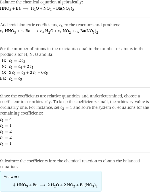 Balance the chemical equation algebraically: HNO_3 + Ba ⟶ H_2O + NO_2 + Ba(NO_3)_2 Add stoichiometric coefficients, c_i, to the reactants and products: c_1 HNO_3 + c_2 Ba ⟶ c_3 H_2O + c_4 NO_2 + c_5 Ba(NO_3)_2 Set the number of atoms in the reactants equal to the number of atoms in the products for H, N, O and Ba: H: | c_1 = 2 c_3 N: | c_1 = c_4 + 2 c_5 O: | 3 c_1 = c_3 + 2 c_4 + 6 c_5 Ba: | c_2 = c_5 Since the coefficients are relative quantities and underdetermined, choose a coefficient to set arbitrarily. To keep the coefficients small, the arbitrary value is ordinarily one. For instance, set c_2 = 1 and solve the system of equations for the remaining coefficients: c_1 = 4 c_2 = 1 c_3 = 2 c_4 = 2 c_5 = 1 Substitute the coefficients into the chemical reaction to obtain the balanced equation: Answer: |   | 4 HNO_3 + Ba ⟶ 2 H_2O + 2 NO_2 + Ba(NO_3)_2