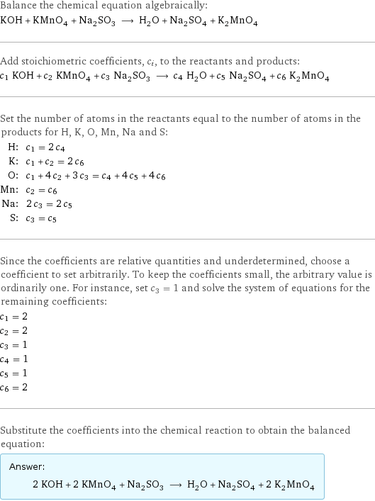 Balance the chemical equation algebraically: KOH + KMnO_4 + Na_2SO_3 ⟶ H_2O + Na_2SO_4 + K_2MnO_4 Add stoichiometric coefficients, c_i, to the reactants and products: c_1 KOH + c_2 KMnO_4 + c_3 Na_2SO_3 ⟶ c_4 H_2O + c_5 Na_2SO_4 + c_6 K_2MnO_4 Set the number of atoms in the reactants equal to the number of atoms in the products for H, K, O, Mn, Na and S: H: | c_1 = 2 c_4 K: | c_1 + c_2 = 2 c_6 O: | c_1 + 4 c_2 + 3 c_3 = c_4 + 4 c_5 + 4 c_6 Mn: | c_2 = c_6 Na: | 2 c_3 = 2 c_5 S: | c_3 = c_5 Since the coefficients are relative quantities and underdetermined, choose a coefficient to set arbitrarily. To keep the coefficients small, the arbitrary value is ordinarily one. For instance, set c_3 = 1 and solve the system of equations for the remaining coefficients: c_1 = 2 c_2 = 2 c_3 = 1 c_4 = 1 c_5 = 1 c_6 = 2 Substitute the coefficients into the chemical reaction to obtain the balanced equation: Answer: |   | 2 KOH + 2 KMnO_4 + Na_2SO_3 ⟶ H_2O + Na_2SO_4 + 2 K_2MnO_4