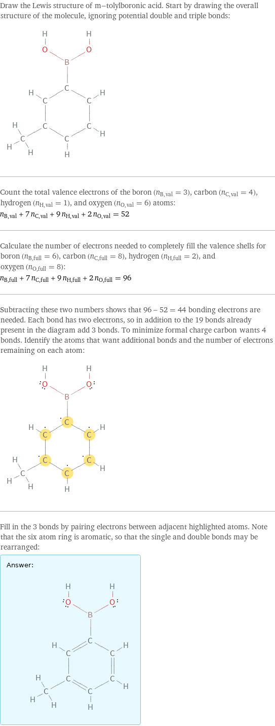 Draw the Lewis structure of m-tolylboronic acid. Start by drawing the overall structure of the molecule, ignoring potential double and triple bonds:  Count the total valence electrons of the boron (n_B, val = 3), carbon (n_C, val = 4), hydrogen (n_H, val = 1), and oxygen (n_O, val = 6) atoms: n_B, val + 7 n_C, val + 9 n_H, val + 2 n_O, val = 52 Calculate the number of electrons needed to completely fill the valence shells for boron (n_B, full = 6), carbon (n_C, full = 8), hydrogen (n_H, full = 2), and oxygen (n_O, full = 8): n_B, full + 7 n_C, full + 9 n_H, full + 2 n_O, full = 96 Subtracting these two numbers shows that 96 - 52 = 44 bonding electrons are needed. Each bond has two electrons, so in addition to the 19 bonds already present in the diagram add 3 bonds. To minimize formal charge carbon wants 4 bonds. Identify the atoms that want additional bonds and the number of electrons remaining on each atom:  Fill in the 3 bonds by pairing electrons between adjacent highlighted atoms. Note that the six atom ring is aromatic, so that the single and double bonds may be rearranged: Answer: |   | 