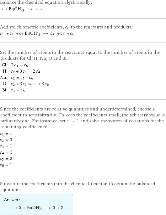 Balance the chemical equation algebraically:  + + Bi(OH)3 ⟶ + +  Add stoichiometric coefficients, c_i, to the reactants and products: c_1 + c_2 + c_3 Bi(OH)3 ⟶ c_4 + c_5 + c_6  Set the number of atoms in the reactants equal to the number of atoms in the products for Cl, H, Na, O and Bi: Cl: | 2 c_1 = c_5 H: | c_2 + 3 c_3 = 2 c_4 Na: | c_2 = c_5 + c_6 O: | c_2 + 3 c_3 = c_4 + 3 c_6 Bi: | c_3 = c_6 Since the coefficients are relative quantities and underdetermined, choose a coefficient to set arbitrarily. To keep the coefficients small, the arbitrary value is ordinarily one. For instance, set c_1 = 1 and solve the system of equations for the remaining coefficients: c_1 = 1 c_2 = 3 c_3 = 1 c_4 = 3 c_5 = 2 c_6 = 1 Substitute the coefficients into the chemical reaction to obtain the balanced equation: Answer: |   | + 3 + Bi(OH)3 ⟶ 3 + 2 + 