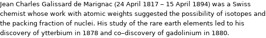 Jean Charles Galissard de Marignac (24 April 1817 - 15 April 1894) was a Swiss chemist whose work with atomic weights suggested the possibility of isotopes and the packing fraction of nuclei. His study of the rare earth elements led to his discovery of ytterbium in 1878 and co-discovery of gadolinium in 1880.