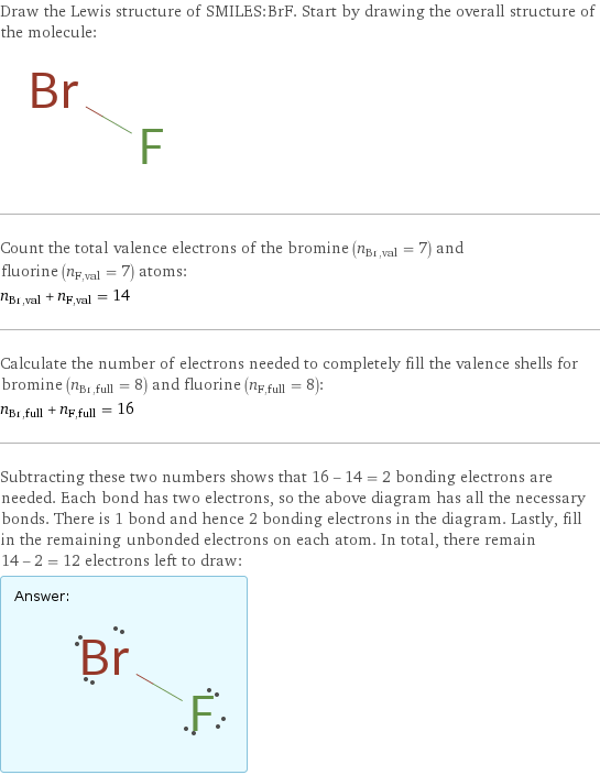 Draw the Lewis structure of SMILES:BrF. Start by drawing the overall structure of the molecule:  Count the total valence electrons of the bromine (n_Br, val = 7) and fluorine (n_F, val = 7) atoms: n_Br, val + n_F, val = 14 Calculate the number of electrons needed to completely fill the valence shells for bromine (n_Br, full = 8) and fluorine (n_F, full = 8): n_Br, full + n_F, full = 16 Subtracting these two numbers shows that 16 - 14 = 2 bonding electrons are needed. Each bond has two electrons, so the above diagram has all the necessary bonds. There is 1 bond and hence 2 bonding electrons in the diagram. Lastly, fill in the remaining unbonded electrons on each atom. In total, there remain 14 - 2 = 12 electrons left to draw: Answer: |   | 