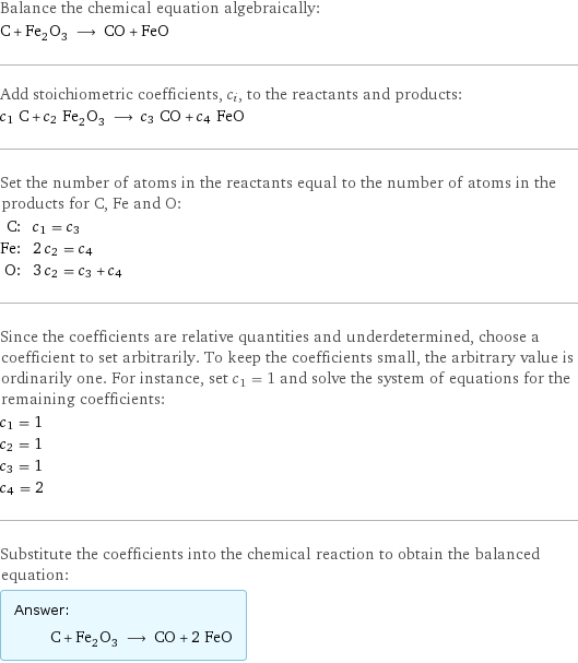 Balance the chemical equation algebraically: C + Fe_2O_3 ⟶ CO + FeO Add stoichiometric coefficients, c_i, to the reactants and products: c_1 C + c_2 Fe_2O_3 ⟶ c_3 CO + c_4 FeO Set the number of atoms in the reactants equal to the number of atoms in the products for C, Fe and O: C: | c_1 = c_3 Fe: | 2 c_2 = c_4 O: | 3 c_2 = c_3 + c_4 Since the coefficients are relative quantities and underdetermined, choose a coefficient to set arbitrarily. To keep the coefficients small, the arbitrary value is ordinarily one. For instance, set c_1 = 1 and solve the system of equations for the remaining coefficients: c_1 = 1 c_2 = 1 c_3 = 1 c_4 = 2 Substitute the coefficients into the chemical reaction to obtain the balanced equation: Answer: |   | C + Fe_2O_3 ⟶ CO + 2 FeO