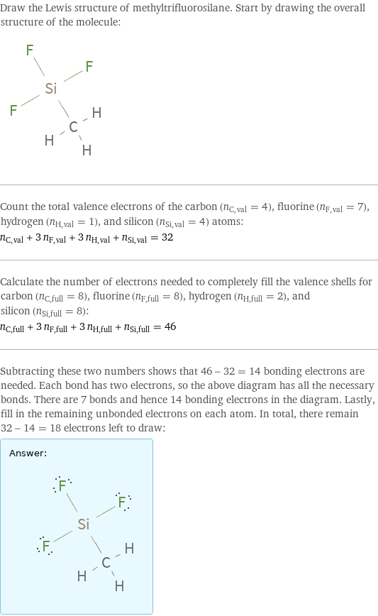 Draw the Lewis structure of methyltrifluorosilane. Start by drawing the overall structure of the molecule:  Count the total valence electrons of the carbon (n_C, val = 4), fluorine (n_F, val = 7), hydrogen (n_H, val = 1), and silicon (n_Si, val = 4) atoms: n_C, val + 3 n_F, val + 3 n_H, val + n_Si, val = 32 Calculate the number of electrons needed to completely fill the valence shells for carbon (n_C, full = 8), fluorine (n_F, full = 8), hydrogen (n_H, full = 2), and silicon (n_Si, full = 8): n_C, full + 3 n_F, full + 3 n_H, full + n_Si, full = 46 Subtracting these two numbers shows that 46 - 32 = 14 bonding electrons are needed. Each bond has two electrons, so the above diagram has all the necessary bonds. There are 7 bonds and hence 14 bonding electrons in the diagram. Lastly, fill in the remaining unbonded electrons on each atom. In total, there remain 32 - 14 = 18 electrons left to draw: Answer: |   | 