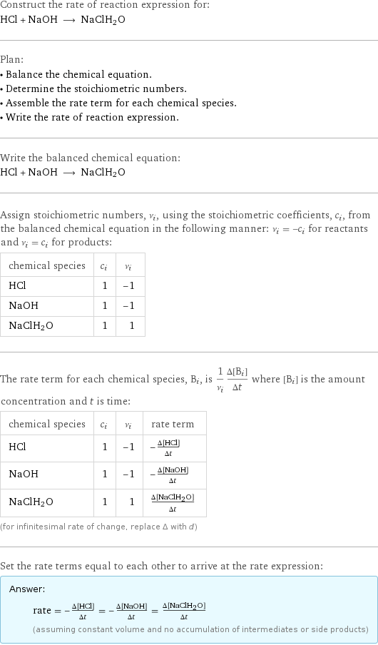 Construct the rate of reaction expression for: HCl + NaOH ⟶ NaClH2O Plan: • Balance the chemical equation. • Determine the stoichiometric numbers. • Assemble the rate term for each chemical species. • Write the rate of reaction expression. Write the balanced chemical equation: HCl + NaOH ⟶ NaClH2O Assign stoichiometric numbers, ν_i, using the stoichiometric coefficients, c_i, from the balanced chemical equation in the following manner: ν_i = -c_i for reactants and ν_i = c_i for products: chemical species | c_i | ν_i HCl | 1 | -1 NaOH | 1 | -1 NaClH2O | 1 | 1 The rate term for each chemical species, B_i, is 1/ν_i(Δ[B_i])/(Δt) where [B_i] is the amount concentration and t is time: chemical species | c_i | ν_i | rate term HCl | 1 | -1 | -(Δ[HCl])/(Δt) NaOH | 1 | -1 | -(Δ[NaOH])/(Δt) NaClH2O | 1 | 1 | (Δ[NaClH2O])/(Δt) (for infinitesimal rate of change, replace Δ with d) Set the rate terms equal to each other to arrive at the rate expression: Answer: |   | rate = -(Δ[HCl])/(Δt) = -(Δ[NaOH])/(Δt) = (Δ[NaClH2O])/(Δt) (assuming constant volume and no accumulation of intermediates or side products)