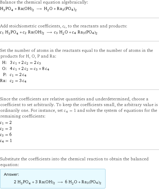 Balance the chemical equation algebraically: H_3PO_4 + Ra(OH)2 ⟶ H_2O + Ra3(PO4)2 Add stoichiometric coefficients, c_i, to the reactants and products: c_1 H_3PO_4 + c_2 Ra(OH)2 ⟶ c_3 H_2O + c_4 Ra3(PO4)2 Set the number of atoms in the reactants equal to the number of atoms in the products for H, O, P and Ra: H: | 3 c_1 + 2 c_2 = 2 c_3 O: | 4 c_1 + 2 c_2 = c_3 + 8 c_4 P: | c_1 = 2 c_4 Ra: | c_2 = 3 c_4 Since the coefficients are relative quantities and underdetermined, choose a coefficient to set arbitrarily. To keep the coefficients small, the arbitrary value is ordinarily one. For instance, set c_4 = 1 and solve the system of equations for the remaining coefficients: c_1 = 2 c_2 = 3 c_3 = 6 c_4 = 1 Substitute the coefficients into the chemical reaction to obtain the balanced equation: Answer: |   | 2 H_3PO_4 + 3 Ra(OH)2 ⟶ 6 H_2O + Ra3(PO4)2