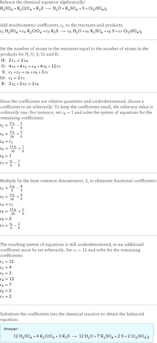 Balance the chemical equation algebraically: H_2SO_4 + K_2CrO_4 + K2S ⟶ H_2O + K_2SO_4 + S + Cr_2(SO_4)_3 Add stoichiometric coefficients, c_i, to the reactants and products: c_1 H_2SO_4 + c_2 K_2CrO_4 + c_3 K2S ⟶ c_4 H_2O + c_5 K_2SO_4 + c_6 S + c_7 Cr_2(SO_4)_3 Set the number of atoms in the reactants equal to the number of atoms in the products for H, O, S, Cr and K: H: | 2 c_1 = 2 c_4 O: | 4 c_1 + 4 c_2 = c_4 + 4 c_5 + 12 c_7 S: | c_1 + c_3 = c_5 + c_6 + 3 c_7 Cr: | c_2 = 2 c_7 K: | 2 c_2 + 2 c_3 = 2 c_5 Since the coefficients are relative quantities and underdetermined, choose a coefficient to set arbitrarily. To keep the coefficients small, the arbitrary value is ordinarily one. For instance, set c_6 = 1 and solve the system of equations for the remaining coefficients: c_2 = (2 c_1)/5 - 2/5 c_3 = (3 c_1)/20 + 3/5 c_4 = c_1 c_5 = (11 c_1)/20 + 1/5 c_6 = 1 c_7 = c_1/5 - 1/5 Multiply by the least common denominator, 2, to eliminate fractional coefficients: c_2 = (2 c_1)/5 - 4/5 c_3 = (3 c_1)/20 + 6/5 c_4 = c_1 c_5 = (11 c_1)/20 + 2/5 c_6 = 2 c_7 = c_1/5 - 2/5 The resulting system of equations is still underdetermined, so an additional coefficient must be set arbitrarily. Set c_1 = 12 and solve for the remaining coefficients: c_1 = 12 c_2 = 4 c_3 = 3 c_4 = 12 c_5 = 7 c_6 = 2 c_7 = 2 Substitute the coefficients into the chemical reaction to obtain the balanced equation: Answer: |   | 12 H_2SO_4 + 4 K_2CrO_4 + 3 K2S ⟶ 12 H_2O + 7 K_2SO_4 + 2 S + 2 Cr_2(SO_4)_3