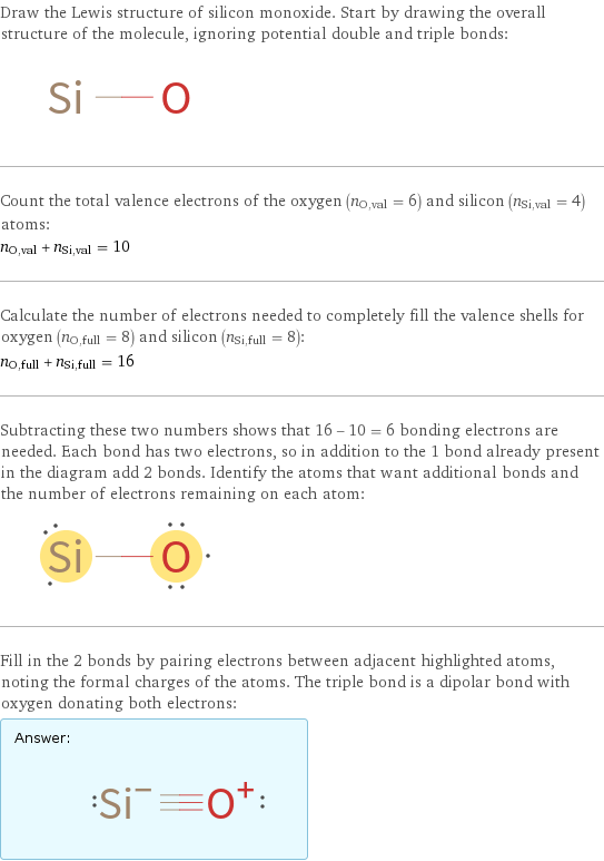 Draw the Lewis structure of silicon monoxide. Start by drawing the overall structure of the molecule, ignoring potential double and triple bonds:  Count the total valence electrons of the oxygen (n_O, val = 6) and silicon (n_Si, val = 4) atoms: n_O, val + n_Si, val = 10 Calculate the number of electrons needed to completely fill the valence shells for oxygen (n_O, full = 8) and silicon (n_Si, full = 8): n_O, full + n_Si, full = 16 Subtracting these two numbers shows that 16 - 10 = 6 bonding electrons are needed. Each bond has two electrons, so in addition to the 1 bond already present in the diagram add 2 bonds. Identify the atoms that want additional bonds and the number of electrons remaining on each atom:  Fill in the 2 bonds by pairing electrons between adjacent highlighted atoms, noting the formal charges of the atoms. The triple bond is a dipolar bond with oxygen donating both electrons: Answer: |   | 