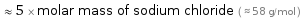  ≈ 5 × molar mass of sodium chloride ( ≈ 58 g/mol )