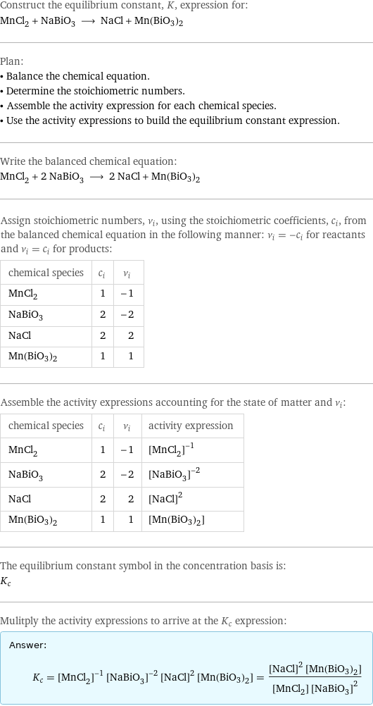 Construct the equilibrium constant, K, expression for: MnCl_2 + NaBiO_3 ⟶ NaCl + Mn(BiO3)2 Plan: • Balance the chemical equation. • Determine the stoichiometric numbers. • Assemble the activity expression for each chemical species. • Use the activity expressions to build the equilibrium constant expression. Write the balanced chemical equation: MnCl_2 + 2 NaBiO_3 ⟶ 2 NaCl + Mn(BiO3)2 Assign stoichiometric numbers, ν_i, using the stoichiometric coefficients, c_i, from the balanced chemical equation in the following manner: ν_i = -c_i for reactants and ν_i = c_i for products: chemical species | c_i | ν_i MnCl_2 | 1 | -1 NaBiO_3 | 2 | -2 NaCl | 2 | 2 Mn(BiO3)2 | 1 | 1 Assemble the activity expressions accounting for the state of matter and ν_i: chemical species | c_i | ν_i | activity expression MnCl_2 | 1 | -1 | ([MnCl2])^(-1) NaBiO_3 | 2 | -2 | ([NaBiO3])^(-2) NaCl | 2 | 2 | ([NaCl])^2 Mn(BiO3)2 | 1 | 1 | [Mn(BiO3)2] The equilibrium constant symbol in the concentration basis is: K_c Mulitply the activity expressions to arrive at the K_c expression: Answer: |   | K_c = ([MnCl2])^(-1) ([NaBiO3])^(-2) ([NaCl])^2 [Mn(BiO3)2] = (([NaCl])^2 [Mn(BiO3)2])/([MnCl2] ([NaBiO3])^2)