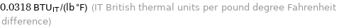 0.0318 BTU_IT/(lb °F) (IT British thermal units per pound degree Fahrenheit difference)