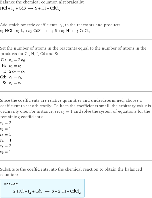 Balance the chemical equation algebraically: HCl + I_2 + CdS ⟶ S + HI + CdCl_2 Add stoichiometric coefficients, c_i, to the reactants and products: c_1 HCl + c_2 I_2 + c_3 CdS ⟶ c_4 S + c_5 HI + c_6 CdCl_2 Set the number of atoms in the reactants equal to the number of atoms in the products for Cl, H, I, Cd and S: Cl: | c_1 = 2 c_6 H: | c_1 = c_5 I: | 2 c_2 = c_5 Cd: | c_3 = c_6 S: | c_3 = c_4 Since the coefficients are relative quantities and underdetermined, choose a coefficient to set arbitrarily. To keep the coefficients small, the arbitrary value is ordinarily one. For instance, set c_2 = 1 and solve the system of equations for the remaining coefficients: c_1 = 2 c_2 = 1 c_3 = 1 c_4 = 1 c_5 = 2 c_6 = 1 Substitute the coefficients into the chemical reaction to obtain the balanced equation: Answer: |   | 2 HCl + I_2 + CdS ⟶ S + 2 HI + CdCl_2