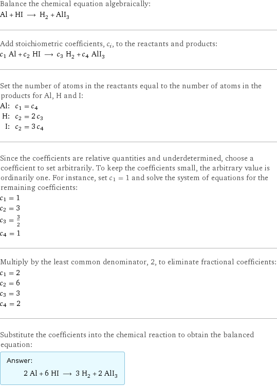 Balance the chemical equation algebraically: Al + HI ⟶ H_2 + AlI_3 Add stoichiometric coefficients, c_i, to the reactants and products: c_1 Al + c_2 HI ⟶ c_3 H_2 + c_4 AlI_3 Set the number of atoms in the reactants equal to the number of atoms in the products for Al, H and I: Al: | c_1 = c_4 H: | c_2 = 2 c_3 I: | c_2 = 3 c_4 Since the coefficients are relative quantities and underdetermined, choose a coefficient to set arbitrarily. To keep the coefficients small, the arbitrary value is ordinarily one. For instance, set c_1 = 1 and solve the system of equations for the remaining coefficients: c_1 = 1 c_2 = 3 c_3 = 3/2 c_4 = 1 Multiply by the least common denominator, 2, to eliminate fractional coefficients: c_1 = 2 c_2 = 6 c_3 = 3 c_4 = 2 Substitute the coefficients into the chemical reaction to obtain the balanced equation: Answer: |   | 2 Al + 6 HI ⟶ 3 H_2 + 2 AlI_3