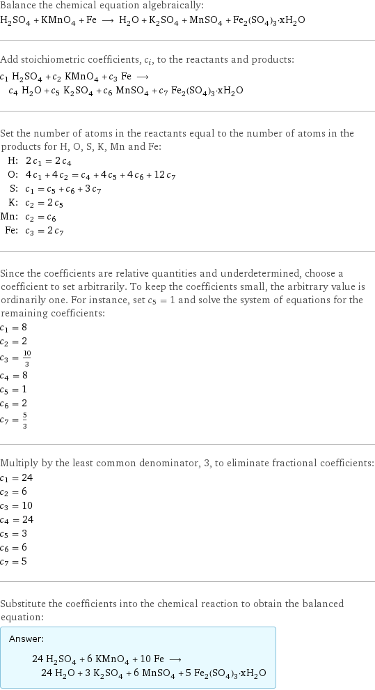 Balance the chemical equation algebraically: H_2SO_4 + KMnO_4 + Fe ⟶ H_2O + K_2SO_4 + MnSO_4 + Fe_2(SO_4)_3·xH_2O Add stoichiometric coefficients, c_i, to the reactants and products: c_1 H_2SO_4 + c_2 KMnO_4 + c_3 Fe ⟶ c_4 H_2O + c_5 K_2SO_4 + c_6 MnSO_4 + c_7 Fe_2(SO_4)_3·xH_2O Set the number of atoms in the reactants equal to the number of atoms in the products for H, O, S, K, Mn and Fe: H: | 2 c_1 = 2 c_4 O: | 4 c_1 + 4 c_2 = c_4 + 4 c_5 + 4 c_6 + 12 c_7 S: | c_1 = c_5 + c_6 + 3 c_7 K: | c_2 = 2 c_5 Mn: | c_2 = c_6 Fe: | c_3 = 2 c_7 Since the coefficients are relative quantities and underdetermined, choose a coefficient to set arbitrarily. To keep the coefficients small, the arbitrary value is ordinarily one. For instance, set c_5 = 1 and solve the system of equations for the remaining coefficients: c_1 = 8 c_2 = 2 c_3 = 10/3 c_4 = 8 c_5 = 1 c_6 = 2 c_7 = 5/3 Multiply by the least common denominator, 3, to eliminate fractional coefficients: c_1 = 24 c_2 = 6 c_3 = 10 c_4 = 24 c_5 = 3 c_6 = 6 c_7 = 5 Substitute the coefficients into the chemical reaction to obtain the balanced equation: Answer: |   | 24 H_2SO_4 + 6 KMnO_4 + 10 Fe ⟶ 24 H_2O + 3 K_2SO_4 + 6 MnSO_4 + 5 Fe_2(SO_4)_3·xH_2O