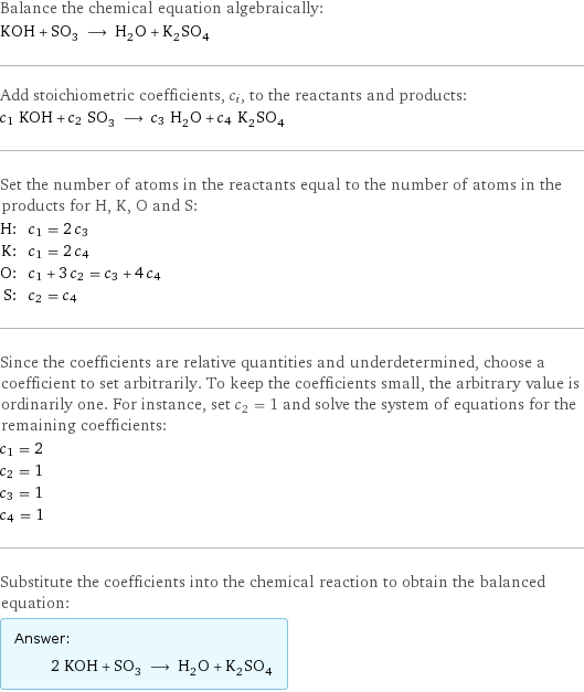 Balance the chemical equation algebraically: KOH + SO_3 ⟶ H_2O + K_2SO_4 Add stoichiometric coefficients, c_i, to the reactants and products: c_1 KOH + c_2 SO_3 ⟶ c_3 H_2O + c_4 K_2SO_4 Set the number of atoms in the reactants equal to the number of atoms in the products for H, K, O and S: H: | c_1 = 2 c_3 K: | c_1 = 2 c_4 O: | c_1 + 3 c_2 = c_3 + 4 c_4 S: | c_2 = c_4 Since the coefficients are relative quantities and underdetermined, choose a coefficient to set arbitrarily. To keep the coefficients small, the arbitrary value is ordinarily one. For instance, set c_2 = 1 and solve the system of equations for the remaining coefficients: c_1 = 2 c_2 = 1 c_3 = 1 c_4 = 1 Substitute the coefficients into the chemical reaction to obtain the balanced equation: Answer: |   | 2 KOH + SO_3 ⟶ H_2O + K_2SO_4