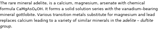 The rare mineral adelite, is a calcium, magnesium, arsenate with chemical formula CaMgAsO_4OH. It forms a solid solution series with the vanadium-bearing mineral gottlobite. Various transition metals substitute for magnesium and lead replaces calcium leading to a variety of similar minerals in the adelite - duftite group.