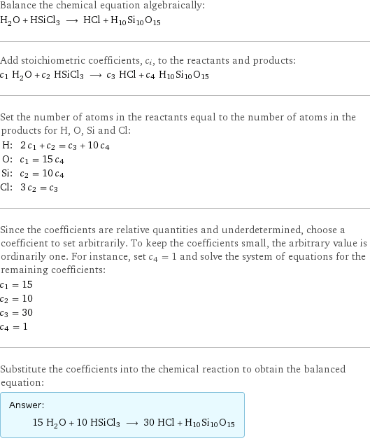 Balance the chemical equation algebraically: H_2O + HSiCl3 ⟶ HCl + H10Si10O15 Add stoichiometric coefficients, c_i, to the reactants and products: c_1 H_2O + c_2 HSiCl3 ⟶ c_3 HCl + c_4 H10Si10O15 Set the number of atoms in the reactants equal to the number of atoms in the products for H, O, Si and Cl: H: | 2 c_1 + c_2 = c_3 + 10 c_4 O: | c_1 = 15 c_4 Si: | c_2 = 10 c_4 Cl: | 3 c_2 = c_3 Since the coefficients are relative quantities and underdetermined, choose a coefficient to set arbitrarily. To keep the coefficients small, the arbitrary value is ordinarily one. For instance, set c_4 = 1 and solve the system of equations for the remaining coefficients: c_1 = 15 c_2 = 10 c_3 = 30 c_4 = 1 Substitute the coefficients into the chemical reaction to obtain the balanced equation: Answer: |   | 15 H_2O + 10 HSiCl3 ⟶ 30 HCl + H10Si10O15