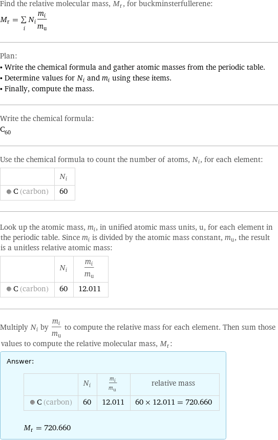 Find the relative molecular mass, M_r, for buckminsterfullerene: M_r = sum _iN_im_i/m_u Plan: • Write the chemical formula and gather atomic masses from the periodic table. • Determine values for N_i and m_i using these items. • Finally, compute the mass. Write the chemical formula: C_60 Use the chemical formula to count the number of atoms, N_i, for each element:  | N_i  C (carbon) | 60 Look up the atomic mass, m_i, in unified atomic mass units, u, for each element in the periodic table. Since m_i is divided by the atomic mass constant, m_u, the result is a unitless relative atomic mass:  | N_i | m_i/m_u  C (carbon) | 60 | 12.011 Multiply N_i by m_i/m_u to compute the relative mass for each element. Then sum those values to compute the relative molecular mass, M_r: Answer: |   | | N_i | m_i/m_u | relative mass  C (carbon) | 60 | 12.011 | 60 × 12.011 = 720.660  M_r = 720.660