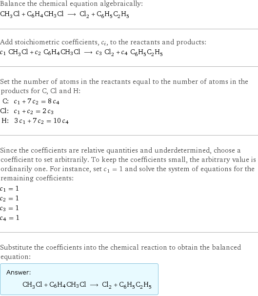 Balance the chemical equation algebraically: CH_3Cl + C6H4CH3Cl ⟶ Cl_2 + C_6H_5C_2H_5 Add stoichiometric coefficients, c_i, to the reactants and products: c_1 CH_3Cl + c_2 C6H4CH3Cl ⟶ c_3 Cl_2 + c_4 C_6H_5C_2H_5 Set the number of atoms in the reactants equal to the number of atoms in the products for C, Cl and H: C: | c_1 + 7 c_2 = 8 c_4 Cl: | c_1 + c_2 = 2 c_3 H: | 3 c_1 + 7 c_2 = 10 c_4 Since the coefficients are relative quantities and underdetermined, choose a coefficient to set arbitrarily. To keep the coefficients small, the arbitrary value is ordinarily one. For instance, set c_1 = 1 and solve the system of equations for the remaining coefficients: c_1 = 1 c_2 = 1 c_3 = 1 c_4 = 1 Substitute the coefficients into the chemical reaction to obtain the balanced equation: Answer: |   | CH_3Cl + C6H4CH3Cl ⟶ Cl_2 + C_6H_5C_2H_5