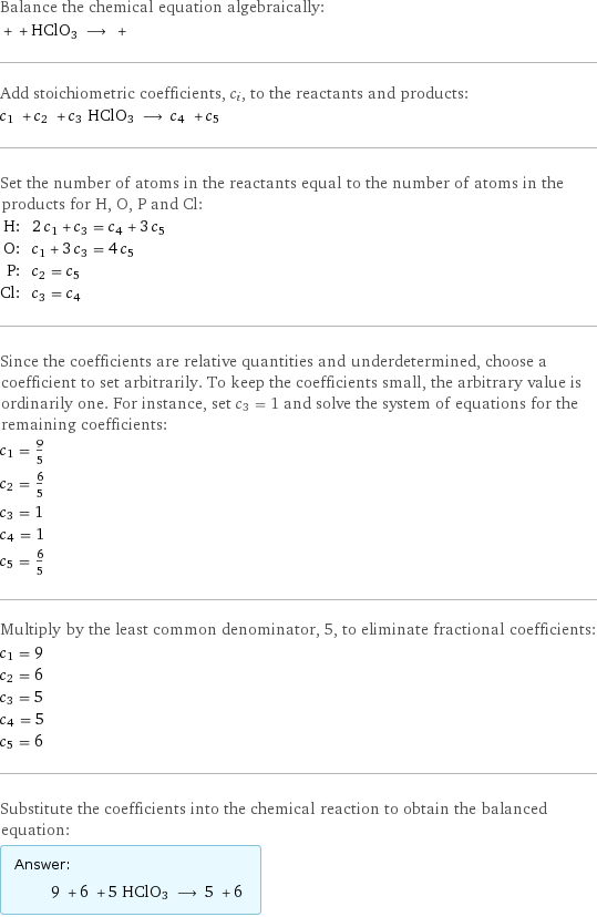 Balance the chemical equation algebraically:  + + HClO3 ⟶ +  Add stoichiometric coefficients, c_i, to the reactants and products: c_1 + c_2 + c_3 HClO3 ⟶ c_4 + c_5  Set the number of atoms in the reactants equal to the number of atoms in the products for H, O, P and Cl: H: | 2 c_1 + c_3 = c_4 + 3 c_5 O: | c_1 + 3 c_3 = 4 c_5 P: | c_2 = c_5 Cl: | c_3 = c_4 Since the coefficients are relative quantities and underdetermined, choose a coefficient to set arbitrarily. To keep the coefficients small, the arbitrary value is ordinarily one. For instance, set c_3 = 1 and solve the system of equations for the remaining coefficients: c_1 = 9/5 c_2 = 6/5 c_3 = 1 c_4 = 1 c_5 = 6/5 Multiply by the least common denominator, 5, to eliminate fractional coefficients: c_1 = 9 c_2 = 6 c_3 = 5 c_4 = 5 c_5 = 6 Substitute the coefficients into the chemical reaction to obtain the balanced equation: Answer: |   | 9 + 6 + 5 HClO3 ⟶ 5 + 6 