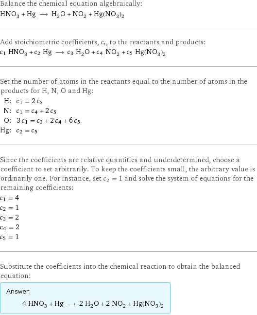 Balance the chemical equation algebraically: HNO_3 + Hg ⟶ H_2O + NO_2 + Hg(NO_3)_2 Add stoichiometric coefficients, c_i, to the reactants and products: c_1 HNO_3 + c_2 Hg ⟶ c_3 H_2O + c_4 NO_2 + c_5 Hg(NO_3)_2 Set the number of atoms in the reactants equal to the number of atoms in the products for H, N, O and Hg: H: | c_1 = 2 c_3 N: | c_1 = c_4 + 2 c_5 O: | 3 c_1 = c_3 + 2 c_4 + 6 c_5 Hg: | c_2 = c_5 Since the coefficients are relative quantities and underdetermined, choose a coefficient to set arbitrarily. To keep the coefficients small, the arbitrary value is ordinarily one. For instance, set c_2 = 1 and solve the system of equations for the remaining coefficients: c_1 = 4 c_2 = 1 c_3 = 2 c_4 = 2 c_5 = 1 Substitute the coefficients into the chemical reaction to obtain the balanced equation: Answer: |   | 4 HNO_3 + Hg ⟶ 2 H_2O + 2 NO_2 + Hg(NO_3)_2