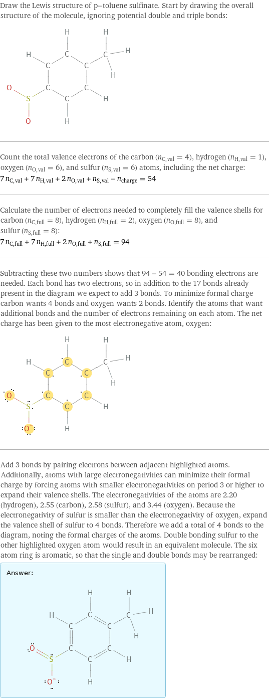 Draw the Lewis structure of p-toluene sulfinate. Start by drawing the overall structure of the molecule, ignoring potential double and triple bonds:  Count the total valence electrons of the carbon (n_C, val = 4), hydrogen (n_H, val = 1), oxygen (n_O, val = 6), and sulfur (n_S, val = 6) atoms, including the net charge: 7 n_C, val + 7 n_H, val + 2 n_O, val + n_S, val - n_charge = 54 Calculate the number of electrons needed to completely fill the valence shells for carbon (n_C, full = 8), hydrogen (n_H, full = 2), oxygen (n_O, full = 8), and sulfur (n_S, full = 8): 7 n_C, full + 7 n_H, full + 2 n_O, full + n_S, full = 94 Subtracting these two numbers shows that 94 - 54 = 40 bonding electrons are needed. Each bond has two electrons, so in addition to the 17 bonds already present in the diagram we expect to add 3 bonds. To minimize formal charge carbon wants 4 bonds and oxygen wants 2 bonds. Identify the atoms that want additional bonds and the number of electrons remaining on each atom. The net charge has been given to the most electronegative atom, oxygen:  Add 3 bonds by pairing electrons between adjacent highlighted atoms. Additionally, atoms with large electronegativities can minimize their formal charge by forcing atoms with smaller electronegativities on period 3 or higher to expand their valence shells. The electronegativities of the atoms are 2.20 (hydrogen), 2.55 (carbon), 2.58 (sulfur), and 3.44 (oxygen). Because the electronegativity of sulfur is smaller than the electronegativity of oxygen, expand the valence shell of sulfur to 4 bonds. Therefore we add a total of 4 bonds to the diagram, noting the formal charges of the atoms. Double bonding sulfur to the other highlighted oxygen atom would result in an equivalent molecule. The six atom ring is aromatic, so that the single and double bonds may be rearranged: Answer: |   | 