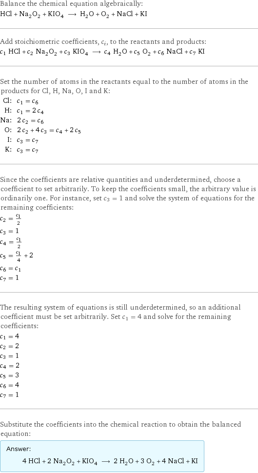 Balance the chemical equation algebraically: HCl + Na_2O_2 + KIO_4 ⟶ H_2O + O_2 + NaCl + KI Add stoichiometric coefficients, c_i, to the reactants and products: c_1 HCl + c_2 Na_2O_2 + c_3 KIO_4 ⟶ c_4 H_2O + c_5 O_2 + c_6 NaCl + c_7 KI Set the number of atoms in the reactants equal to the number of atoms in the products for Cl, H, Na, O, I and K: Cl: | c_1 = c_6 H: | c_1 = 2 c_4 Na: | 2 c_2 = c_6 O: | 2 c_2 + 4 c_3 = c_4 + 2 c_5 I: | c_3 = c_7 K: | c_3 = c_7 Since the coefficients are relative quantities and underdetermined, choose a coefficient to set arbitrarily. To keep the coefficients small, the arbitrary value is ordinarily one. For instance, set c_3 = 1 and solve the system of equations for the remaining coefficients: c_2 = c_1/2 c_3 = 1 c_4 = c_1/2 c_5 = c_1/4 + 2 c_6 = c_1 c_7 = 1 The resulting system of equations is still underdetermined, so an additional coefficient must be set arbitrarily. Set c_1 = 4 and solve for the remaining coefficients: c_1 = 4 c_2 = 2 c_3 = 1 c_4 = 2 c_5 = 3 c_6 = 4 c_7 = 1 Substitute the coefficients into the chemical reaction to obtain the balanced equation: Answer: |   | 4 HCl + 2 Na_2O_2 + KIO_4 ⟶ 2 H_2O + 3 O_2 + 4 NaCl + KI