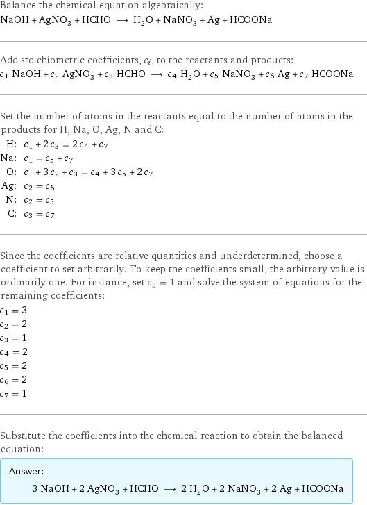 Balance the chemical equation algebraically: NaOH + AgNO_3 + HCHO ⟶ H_2O + NaNO_3 + Ag + HCOONa Add stoichiometric coefficients, c_i, to the reactants and products: c_1 NaOH + c_2 AgNO_3 + c_3 HCHO ⟶ c_4 H_2O + c_5 NaNO_3 + c_6 Ag + c_7 HCOONa Set the number of atoms in the reactants equal to the number of atoms in the products for H, Na, O, Ag, N and C: H: | c_1 + 2 c_3 = 2 c_4 + c_7 Na: | c_1 = c_5 + c_7 O: | c_1 + 3 c_2 + c_3 = c_4 + 3 c_5 + 2 c_7 Ag: | c_2 = c_6 N: | c_2 = c_5 C: | c_3 = c_7 Since the coefficients are relative quantities and underdetermined, choose a coefficient to set arbitrarily. To keep the coefficients small, the arbitrary value is ordinarily one. For instance, set c_3 = 1 and solve the system of equations for the remaining coefficients: c_1 = 3 c_2 = 2 c_3 = 1 c_4 = 2 c_5 = 2 c_6 = 2 c_7 = 1 Substitute the coefficients into the chemical reaction to obtain the balanced equation: Answer: |   | 3 NaOH + 2 AgNO_3 + HCHO ⟶ 2 H_2O + 2 NaNO_3 + 2 Ag + HCOONa